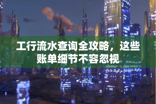 工行流水查询全攻略,这些账单细节不容忽视